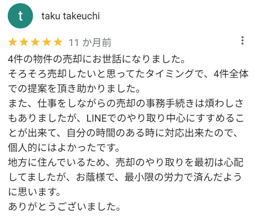 4件の物件の売却にお世話になりました。
そろそろ売却したいと思ってたタイミングで、4件全体での提案をいただき助かりました。
また、仕事をしながらの売却の事務手続きは煩わしさもありましたが、LINEでのやり取り中心にすすめることができて、自分の時間のある時に対応できたので、個人的には良かったです。
地方に住んでいるため、売却のやり取りを最初は心配してましたが、お蔭様で最小限の労力で済んだように思います。
ありがとうございました。