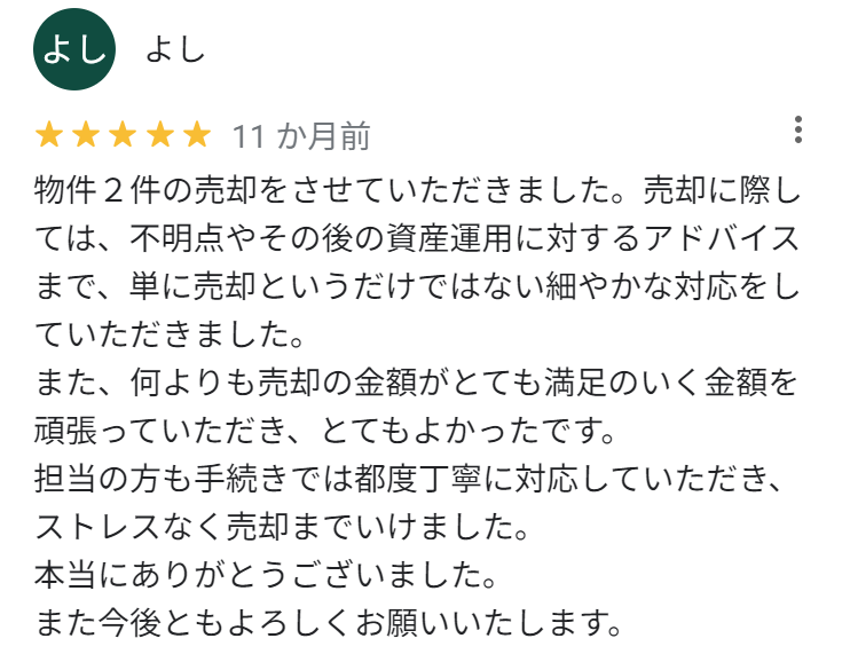 物件2件の売却をさせていただきました。売却に際しては、不明点やその後の資産運用に対するアドバイスまで、単に売却というだけではない細やかな対応をしていただきました。
また、何よりも売却の金額がとても満足のいく金額で頑張っていただき、とても良かったです。
担当の方も手続きでは都度丁寧に対応していただき、ストレスなく売却までいけました。
本当にありがとうございました。
また今後ともよろしくお願いいたします。