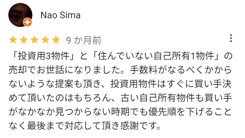 「投資用3物件」と「住んでいない自己所有1物件」の売却でお世話になりました。手数料がなるべくかからないような提案もいただき、投資用物件はすぐに買い手を決めていただいたのはもちろん、古い自己所有物件も買い手がなかなか見つからない時期でも優先順位を下げることなく最後まで対応していただき感謝です。