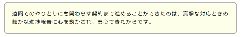 遠隔でのやりとりにも関わらず契約まで進めることができたのは、真摯な対応ときめ細かな進捗報告に心を動かされ、安心できたからです。