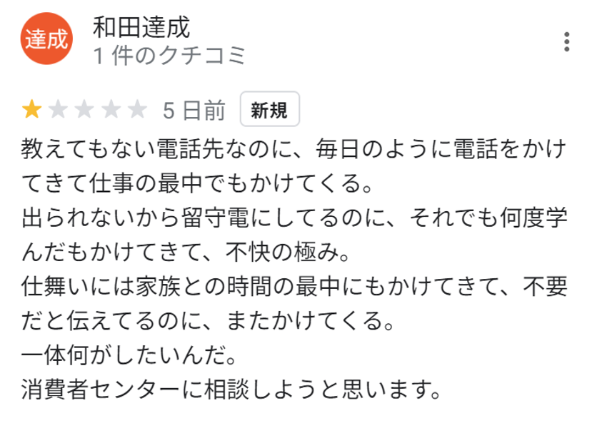 教えてもない電話先なのに、毎日のように電話をかけてきて仕事の最中でもかけてくる。
出られないから留守電にしてるのに、それでも何度学んだもかけてきて、不快の極み。
仕舞いには家族との時間の最中にもかけてきて、不要だと伝えてるのに、またかけてくる。
一体何がしたいんだ。
消費者センターに相談しようと思います。