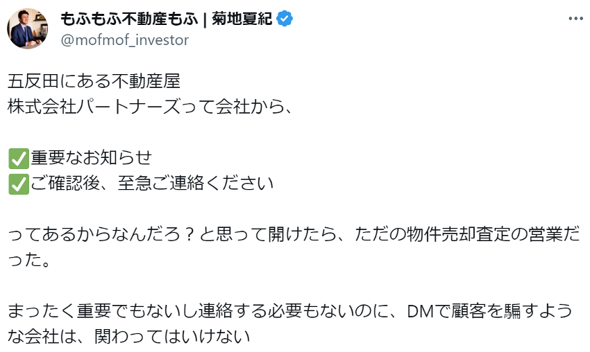 五反田にある不動産屋
株式会社パートナーズって会社から、
✅重要なお知らせ
✅ご確認後、至急ご連絡ください
ってあるからなんだろ?と思って開けたら、ただの物件売却査定の営業だった。
まったく重要でもないし連絡する必要もないのに、DMで顧客を騙すような会社は、関わってはいけない