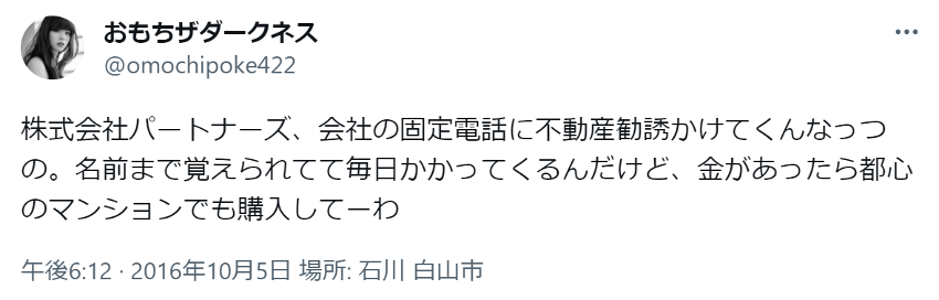 株式会社パートナーズ、会社の固定電話に不動産勧誘かけてくんなっつの。名前まで覚えられてて毎日かかってくるんだけど、金があったら都心のマンションでも購入してーわ